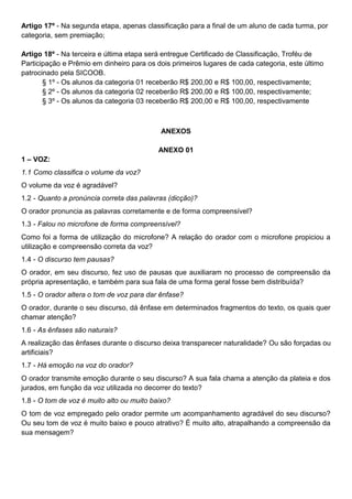 Artigo 17º - Na segunda etapa, apenas classificação para a final de um aluno de cada turma, por
categoria, sem premiação;
Artigo 18º - Na terceira e última etapa será entregue Certificado de Classificação, Troféu de
Participação e Prêmio em dinheiro para os dois primeiros lugares de cada categoria, este último
patrocinado pela SICOOB.
§ 1º - Os alunos da categoria 01 receberão R$ 200,00 e R$ 100,00, respectivamente;
§ 2º - Os alunos da categoria 02 receberão R$ 200,00 e R$ 100,00, respectivamente;
§ 3º - Os alunos da categoria 03 receberão R$ 200,00 e R$ 100,00, respectivamente
ANEXOS
ANEXO 01
1 – VOZ:
1.1 Como classifica o volume da voz?
O volume da voz é agradável?
1.2 - Quanto a pronúncia correta das palavras (dicção)?
O orador pronuncia as palavras corretamente e de forma compreensível?
1.3 - Falou no microfone de forma compreensível?
Como foi a forma de utilização do microfone? A relação do orador com o microfone propiciou a
utilização e compreensão correta da voz?
1.4 - O discurso tem pausas?
O orador, em seu discurso, fez uso de pausas que auxiliaram no processo de compreensão da
própria apresentação, e também para sua fala de uma forma geral fosse bem distribuída?
1.5 - O orador altera o tom de voz para dar ênfase?
O orador, durante o seu discurso, dá ênfase em determinados fragmentos do texto, os quais quer
chamar atenção?
1.6 - As ênfases são naturais?
A realização das ênfases durante o discurso deixa transparecer naturalidade? Ou são forçadas ou
artificiais?
1.7 - Há emoção na voz do orador?
O orador transmite emoção durante o seu discurso? A sua fala chama a atenção da plateia e dos
jurados, em função da voz utilizada no decorrer do texto?
1.8 - O tom de voz é muito alto ou muito baixo?
O tom de voz empregado pelo orador permite um acompanhamento agradável do seu discurso?
Ou seu tom de voz é muito baixo e pouco atrativo? É muito alto, atrapalhando a compreensão da
sua mensagem?
 