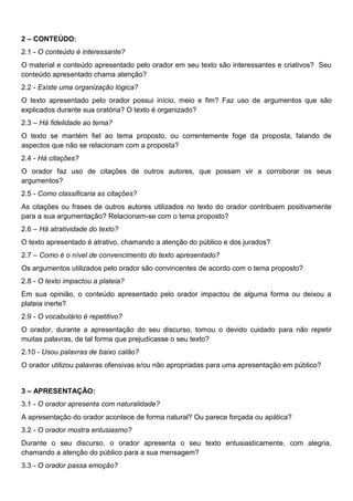 2 – CONTEÚDO:
2.1 - O conteúdo é interessante?
O material e conteúdo apresentado pelo orador em seu texto são interessantes e criativos? Seu
conteúdo apresentado chama atenção?
2.2 - Existe uma organização lógica?
O texto apresentado pelo orador possui início, meio e fim? Faz uso de argumentos que são
explicados durante sua oratória? O texto é organizado?
2.3 – Há fidelidade ao tema?
O texto se mantém fiel ao tema proposto, ou correntemente foge da proposta, falando de
aspectos que não se relacionam com a proposta?
2.4 - Há citações?
O orador faz uso de citações de outros autores, que possam vir a corroborar os seus
argumentos?
2.5 - Como classificaria as citações?
As citações ou frases de outros autores utilizados no texto do orador contribuem positivamente
para a sua argumentação? Relacionam-se com o tema proposto?
2.6 – Há atratividade do texto?
O texto apresentado é atrativo, chamando a atenção do público e dos jurados?
2.7 – Como é o nível de convencimento do texto apresentado?
Os argumentos utilizados pelo orador são convincentes de acordo com o tema proposto?
2.8 - O texto impactou a plateia?
Em sua opinião, o conteúdo apresentado pelo orador impactou de alguma forma ou deixou a
plateia inerte?
2.9 - O vocabulário é repetitivo?
O orador, durante a apresentação do seu discurso, tomou o devido cuidado para não repetir
muitas palavras, de tal forma que prejudicasse o seu texto?
2.10 - Usou palavras de baixo calão?
O orador utilizou palavras ofensivas e/ou não apropriadas para uma apresentação em público?
3 – APRESENTAÇÃO:
3.1 - O orador apresenta com naturalidade?
A apresentação do orador acontece de forma natural? Ou parece forçada ou apática?
3.2 - O orador mostra entusiasmo?
Durante o seu discurso, o orador apresenta o seu texto entusiasticamente, com alegria,
chamando a atenção do público para a sua mensagem?
3.3 - O orador passa emoção?
 