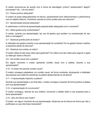 O orador emociona-se de acordo com a forma de abordagem (crítico? questionador? alegre?
provocador? etc...) do seu texto?
3.4 - Possui postura adequada?
O orador se posta adequadamente na tribuna, apresentando bom relacionamento e performance
com os objetos (tribuna, microfone) usando-os como auxiliar para seu discurso?
3.5 - Apresentação pessoal adequada?
A vestimenta e a forma de apresentação pessoal estão adequadas com o momento?
3.6 - Utiliza gestos para contextualizar?
O orador, durante sua apresentação, faz uso de gestos que auxiliam na compreensão do seu
texto e mensagem?
3.7 - Gesticula grande parte do tempo?
A utilização dos gestos durante a sua apresentação foi constante? Ou os gestos ficaram restritos
a pequenas partes do discurso?
3.8 - Gesticula com ambas as mãos?
O orador utiliza-se das duas mãos para gesticular? Ou utiliza uma das mãos para segurar o papel
ou debruçar sobre a tribuna?
3.9 - Há contato visual com a plateia?
Em algum momento o orador apresenta contato visual com a plateia, durante a sua
apresentação?
3.10 - O orador tem grande contato visual?
O orador consegue estabelecer um contato visual, de forma constante, abrangendo a totalidade
das pessoas que estão lhe assistindo na plateia desprendendo-se da leitura?
3.11 - A apresentação impactou a plateia?
Durante sua apresentação e ao final dela, o orador conseguiu impactar de forma positiva a plateia
com sua apresentação?
3.12 - A apresentação foi convincente?
O orador conseguiu, através de sua oratória, convencer a plateia sobre a sua proposta para o
tema apresentado?
3.13 - Saiu da tribuna sem razão?
O orador, em algum momento de sua apresentação, distanciou-se da tribuna de forma que não o
justificasse ou que não fosse necessária?
 