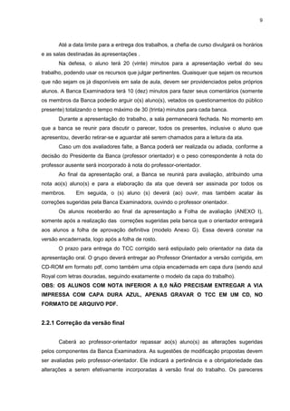 9




       Até a data limite para a entrega dos trabalhos, a chefia de curso divulgará os horários
e as salas destinadas às apresentações .
       Na defesa, o aluno terá 20 (vinte) minutos para a apresentação verbal do seu
trabalho, podendo usar os recursos que julgar pertinentes. Quaisquer que sejam os recursos
que não sejam os já disponíveis em sala de aula, devem ser providenciados pelos próprios
alunos. A Banca Examinadora terá 10 (dez) minutos para fazer seus comentários (somente
os membros da Banca poderão arguir o(s) aluno(s), vetados os questionamentos do público
presente) totalizando o tempo máximo de 30 (trinta) minutos para cada banca.
       Durante a apresentação do trabalho, a sala permanecerá fechada. No momento em
que a banca se reunir para discutir o parecer, todos os presentes, inclusive o aluno que
apresentou, deverão retirar-se e aguardar até serem chamados para a leitura da ata.
       Caso um dos avaliadores falte, a Banca poderá ser realizada ou adiada, conforme a
decisão do Presidente da Banca (professor orientador) e o peso correspondente à nota do
professor ausente será incorporado à nota do professor-orientador.
       Ao final da apresentação oral, a Banca se reunirá para avaliação, atribuindo uma
nota ao(s) aluno(s) e para a elaboração da ata que deverá ser assinada por todos os
membros.      Em seguida, o (s) aluno (s) deverá (ao) ouvir, mas também acatar às
correções sugeridas pela Banca Examinadora, ouvindo o professor orientador.
       Os alunos receberão ao final da apresentação a Folha de avaliação (ANEXO I),
somente após a realização das correções sugeridas pela banca que o orientador entregará
aos alunos a folha de aprovação definitiva (modelo Anexo G). Essa deverá constar na
versão encadernada, logo após a folha de rosto.
       O prazo para entrega do TCC corrigido será estipulado pelo orientador na data da
apresentação oral. O grupo deverá entregar ao Professor Orientador a versão corrigida, em
CD-ROM em formato pdf, como também uma cópia encadernada em capa dura (sendo azul
Royal com letras douradas, seguindo exatamente o modelo da capa do trabalho).
OBS: OS ALUNOS COM NOTA INFERIOR A 8,0 NÃO PRECISAM ENTREGAR A VIA
IMPRESSA COM CAPA DURA AZUL, APENAS GRAVAR O TCC EM UM CD, NO
FORMATO DE ARQUIVO PDF.


2.2.1 Correção da versão final


       Caberá ao professor-orientador repassar ao(s) aluno(s) as alterações sugeridas
pelos componentes da Banca Examinadora. As sugestões de modificação propostas devem
ser avaliadas pelo professor-orientador. Ele indicará a pertinência e a obrigatoriedade das
alterações a serem efetivamente incorporadas à versão final do trabalho. Os pareceres
 