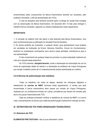 10




encaminhados pelos componentes da Banca Examinadora deverão ser anexados, pelo
professor-orientador, à Ata de apresentação dos TCCs.
       A nota da disciplina será fechada somente após a entrega da versão final corrigida
com as observações da Banca Examinadora. Os discentes têm 10 dias para entregar o
trabalho final ao orientador, seguindo os critérios estabelecidos neste regulamento.


IMPORTANTE


1. A correção do relatório final não altera a nota atribuída pela Banca Examinadora, mas
será condicionante para a publicação do resultado final da disciplina.
2. Os alunos poderão ser chamados, a qualquer tempo, para apresentarem seus projetos
em atividades da Instituição de Ensino (Semana Científica, Círculo do Conhecimento),
podendo os orientadores acompanhar seus alunos nessa atividade, orientando-os para a
sua apresentação.
       O não cumprimento de qualquer etapa do processo no prazo estipulado implicará em
nota zero naquela etapa específica.
       Os TCCs deverão, obrigatoriamente, conter a declaração de autorização de uso do
nome da organização objeto do estudo e a declaração do professor de Língua Portuguesa
que corrigir o trabalho (anexo B e C respectivamente) ambas autenticadas em cartório.


2.2.2 Normas de padronização dos trabalhos


       Todos os trabalhos, em todas as etapas, deverão ser entregues digitados e
obedecendo às normas da ABNT (inclusas neste regulamento). A versão que será
encaminhada à banca examinadora deve passar por revisão de Língua Portuguesa,
realizado por um profissional formado em Letras, providência que deverá ser tomada pelo
aluno e/ou grupo responsável pelo TCC.
       Cabe ao professor-orientador verificar a obediência às normas da ABNT e à norma
culta, conscientizando os alunos que a falta de padronização implicará em redução da nota.


III - ESTRUTURA DO TCC PARA GRADUAÇÃO TECNOLÓGICA


3.1 Estrutura do TCC


ELEMENTOS PRÉ-TEXTUAIS - são os que antecedem o texto.
 