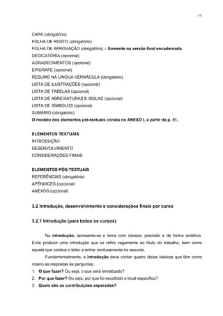 11




CAPA (obrigatório)
FOLHA DE ROSTO (obrigatório)
FOLHA DE APROVAÇÃO (obrigatório) – Somente na versão final encadernada
DEDICATÓRIA (opcional)
AGRADECIMENTOS (opcional)
EPÍGRAFE (opcional)
RESUMO NA LÍNGUA VERNÁCULA (obrigatório)
LISTA DE ILUSTRAÇÕES (opcional)
LISTA DE TABELAS (opcional)
LISTA DE ABREVIATURAS E SIGLAS (opcional)
LISTA DE SÍMBOLOS (opcional)
SUMÁRIO (obrigatório)
O modelo dos elementos pré-textuais consta no ANEXO I, a partir da p. 51.


ELEMENTOS TEXTUAIS
INTRODUÇÃO
DESENVOLVIMENTO
CONSIDERAÇÕES FINAIS


ELEMENTOS PÓS-TEXTUAIS
REFERÊNCIAS (obrigatório)
APÊNDICES (opcional)
ANEXOS (opcional)


3.2 Introdução, desenvolvimento e considerações finais por curso


3.2.1 Introdução (para todos os cursos)


       Na introdução, apresenta-se o tema com clareza, precisão e de forma sintética.
Evite produzir uma introdução que se refira vagamente ao título do trabalho, bem como
aquela que conduz o leitor a entrar confusamente no assunto.
       Fundamentalmente, a introdução deve conter quatro ideias básicas que têm como
roteiro as respostas às perguntas:
1. O que fazer? Ou seja, o que será tematizado?
2. Por que fazer? Ou seja, por que foi escolhido o local específico?
3. Quais são as contribuições esperadas?
 