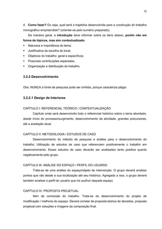 12




4. Como fazer? Ou seja, qual será a trajetória desenvolvida para a construção do trabalho
monográfico empreendido? (orientar-se pelo sumário preparado).
   De maneira geral, a introdução deve informar sobre os itens abaixo, porém não em
forma de tópicos, mas sim contextualizado:
   Natureza e importância do tema;
   Justificativa da escolha do local;
   Objetivos do trabalho: geral e específicos;
   Possíveis contribuições esperadas;
   Organização e distribuição do trabalho.


3.2.2 Desenvolvimento


Obs: NUNCA a fonte de pesquisa pode ser omitida, porque caracteriza plágio.


3.2.2.1 Design de Interiores


CAPÍTULO I: REFERENCIAL TEÓRICO / CONTEXTUALIZAÇÃO
       Capítulo onde será desenvolvido todo o referencial histórico sobre o tema abordado,
desde início do processo/surgimento, desenvolvimento da atividade, grandes precursores,
até a aceitação atual.


CAPÍTULO II: METODOLOGIA / ESTUDOS DE CASO
       Desenvolvimento do método de pesquisa e análise para o desenvolvimento do
trabalho; Utilização de estudos de caso que referenciem positivamente o trabalho em
desenvolvimento. Esses estudos de caso deverão ser analisados tanto positiva quanto
negativamente pelo grupo.


CAPÍTULO III: ANÁLISE DO ESPAÇO / PERFIL DO USUÁRIO
       Trata-se de uma análise do espaço/objeto de intervenção. O grupo deverá analisar
pontos que vão desde a sua localização até seu histórico. Agregado a isso, o grupo deverá
também analisar o perfil do usuário que irá usufruir daquele espaço.


CAPÍTULO IV: PROPOSTA PROJETUAL
       Item de conclusão do trabalho. Trata-se do desenvolvimento do projeto de
modificação / melhoria do espaço. Deverá constar de proposta teórica de decisões, proposta
projetual com soluções e imagens da composição final.
 