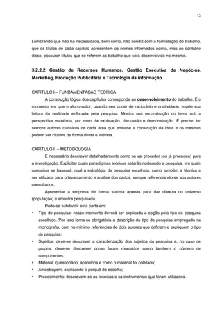 13




Lembrando que não há necessidade, bem como, não condiz com a formatação do trabalho,
que os títulos de cada capítulo apresentem os nomes informados acima, mas ao contrário
disso, possuam títulos que se referem ao trabalho que será desenvolvido no mesmo.


3.2.2.2 Gestão de Recursos Humanos, Gestão Executiva de Negócios,
Marketing, Produção Publicitária e Tecnologia da informação


CAPÍTULO I – FUNDAMENTAÇÃO TEÓRICA
       A construção lógica dos capítulos corresponde ao desenvolvimento do trabalho. É o
momento em que o aluno-autor, usando seu poder de raciocínio e criatividade, expõe sua
leitura da realidade enfocada pela pesquisa. Mostra sua reconstrução do tema sob a
perspectiva escolhida, por meio da explicação, discussão e demonstração. É preciso ter
sempre autores clássicos de cada área que embase a construção da ideia e os mesmos
podem ser citados de forma direta e indireta.


CAPÍTULO II – METODOLOGIA
       É necessário descrever detalhadamente como se vai proceder (ou já procedeu) para
a investigação. Explicitar quais paradigmas teóricos estarão norteando a pesquisa, em quais
conceitos se baseará, qual a estratégia de pesquisa escolhida, como também a técnica a
ser utilizada para o levantamento e análise dos dados, sempre referenciando-se aos autores
consultados.
       Apresentar a empresa de forma sucinta apenas para dar clareza do universo
(população) e amostra pesquisada.
       Pode-se subdividir esta parte em:
   Tipo de pesquisa: nesse momento deverá ser explicada a opção pelo tipo de pesquisa
   escolhido. Por isso torna-se obrigatória a descrição do tipo de pesquisa empregado na
   monografia, com no mínimo referências de dois autores que definam e expliquem o tipo
   de pesquisa;
   Sujeitos: deve-se descrever a caracterização dos sujeitos da pesquisa e, no caso de
   grupos, deve-se descrever como foram montados como também o número de
   componentes;
   Material: questionário, aparelhos e como o material foi coletado;
   Amostragem, explicando o porquê da escolha;
   Procedimento: descrevem-se as técnicas e os instrumentos que foram utilizados.
 