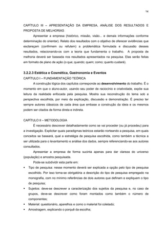14




CAPÍTULO III – APRESENTAÇÃO DA EMPRESA, ANÁLISE DOS RESULTADOS E
PROPOSTA DE MELHORIAS
       Apresentar a empresa (histórico, missão, visão... e demais informações conforme
determinação do orientar). Relato dos resultados com o objetivo de oferecer evidências que
esclareçam (confirmem ou refutem) a problemática formulada e discussão desses
resultados, relacionando-os com a teoria que fundamenta o trabalho.        A proposta de
melhoria deverá ser baseada nos resultados apresentados na pesquisa. Elas serão feitas
em formato de plano de ação (o que; quando; quem; como; quanto custará).


3.2.2.3 Estética e Cosmética, Gastronomia e Eventos
CAPÍTULO I – FUNDAMENTAÇÃO TEÓRICA
       A construção lógica dos capítulos corresponde ao desenvolvimento do trabalho. É o
momento em que o aluno-autor, usando seu poder de raciocínio e criatividade, expõe sua
leitura da realidade enfocada pela pesquisa. Mostra sua reconstrução do tema sob a
perspectiva escolhida, por meio da explicação, discussão e demonstração. É preciso ter
sempre autores clássicos de cada área que embase a construção da ideia e os mesmos
podem ser citados de forma direta e indireta.


CAPÍTULO II – METODOLOGIA
       É necessário descrever detalhadamente como se vai proceder (ou já procedeu) para
a investigação. Explicitar quais paradigmas teóricos estarão norteando a pesquisa, em quais
conceitos se baseará, qual a estratégia de pesquisa escolhida, como também a técnica a
ser utilizada para o levantamento e análise dos dados, sempre referenciando-se aos autores
consultados.
       Apresentar a empresa de forma sucinta apenas para dar clareza do universo
(população) e amostra pesquisada.
       Pode-se subdividir esta parte em:
   Tipo de pesquisa: nesse momento deverá ser explicada a opção pelo tipo de pesquisa
   escolhido. Por isso torna-se obrigatória a descrição do tipo de pesquisa empregado na
   monografia, com no mínimo referências de dois autores que definam e expliquem o tipo
   de pesquisa;
   Sujeitos: deve-se descrever a caracterização dos sujeitos da pesquisa e, no caso de
   grupos, deve-se descrever como foram montados como também o número de
   componentes;
   Material: questionário, aparelhos e como o material foi coletado;
   Amostragem, explicando o porquê da escolha;
 