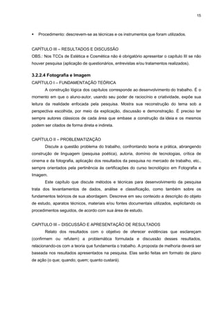 15




   Procedimento: descrevem-se as técnicas e os instrumentos que foram utilizados.


CAPÍTULO III – RESULTADOS E DISCUSSÃO
OBS.: Nos TCCs de Estética e Cosmética não é obrigatório apresentar o capítulo III se não
houver pesquisa (aplicação de questionários, entrevistas e/ou tratamentos realizados).

3.2.2.4 Fotografia e Imagem
CAPÍTULO I – FUNDAMENTAÇÃO TEÓRICA
       A construção lógica dos capítulos corresponde ao desenvolvimento do trabalho. É o
momento em que o aluno-autor, usando seu poder de raciocínio e criatividade, expõe sua
leitura da realidade enfocada pela pesquisa. Mostra sua reconstrução do tema sob a
perspectiva escolhida, por meio da explicação, discussão e demonstração. É preciso ter
sempre autores clássicos de cada área que embase a construção da ideia e os mesmos
podem ser citados de forma direta e indireta.


CAPÍTULO II – PROBLEMATIZAÇÃO
       Discute a questão problema do trabalho, confrontando teoria e prática, abrangendo
construção de linguagem (pesquisa poética), autoria, domínio de tecnologias, crítica de
cinema e da fotografia, aplicação dos resultados da pesquisa no mercado de trabalho, etc.,
sempre orientados pela pertinência às certificações do curso tecnológico em Fotografia e
Imagem.
       Este capítulo que discute métodos e técnicas para desenvolvimento da pesquisa
trata dos levantamentos de dados, análise e classificação, como também sobre os
fundamentos teóricos de sua abordagem. Descreve em seu conteúdo a descrição do objeto
de estudo, aparatos técnicos, materiais e/ou fontes documentais utilizados, explicitando os
procedimentos seguidos, de acordo com sua área de estudo.


CAPITULO III – DISCUSSÃO E APRESENTAÇÃO DE RESULTADOS
       Relato dos resultados com o objetivo de oferecer evidências que esclareçam
(confirmem ou refutem) a problemática formulada e discussão desses resultados,
relacionando-os com a teoria que fundamenta o trabalho. A proposta de melhoria deverá ser
baseada nos resultados apresentados na pesquisa. Elas serão feitas em formato de plano
de ação (o que; quando; quem; quanto custará).
 