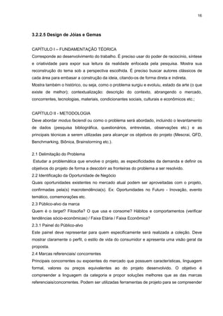 16




3.2.2.5 Design de Jóias e Gemas


CAPÍTULO I – FUNDAMENTAÇÃO TÉORICA
Corresponde ao desenvolvimento do trabalho. É preciso usar do poder de raciocínio, síntese
e criatividade para expor sua leitura da realidade enfocada pela pesquisa. Mostra sua
reconstrução do tema sob a perspectiva escolhida. É preciso buscar autores clássicos de
cada área para embasar a construção da ideia, citando-os de forma direta e indireta.
Mostra também o histórico, ou seja, como o problema surgiu e evoluiu, estado da arte (o que
existe de melhor); contextualização: descrição do contexto, abrangendo o mercado,
concorrentes, tecnologias, materiais, condicionantes sociais, culturais e econômicos etc.;


CAPÍTULO II - METODOLOGIA
Deve abordar modus faciendi ou como o problema será abordado, incluindo o levantamento
de dados (pesquisa bibliográfica, questionários, entrevistas, observações etc.) e as
principais técnicas a serem utilizadas para alcançar os objetivos do projeto (Mescrai, QFD,
Benchmarking, Biônica, Brainstorming etc.).

2.1 Delimitação do Problema
Estudar a problemática que envolve o projeto, as especificidades da demanda e definir os
objetivos do projeto de forma a descobrir as fronteiras do problema a ser resolvido.
2.2 Identificação da Oportunidade de Negócio
Quais oportunidades existentes no mercado atual podem ser aproveitadas com o projeto,
confirmadas pela(s) macrotendência(s). Ex: Oportunidades no Futuro - Inovação, evento
temático, comemorações etc.
2.3 Público-alvo da marca
Quem é o target? Filosofia? O que usa e consome? Hábitos e comportamentos (verificar
tendências sócio-econômicas) / Faixa Etária / Faixa Econômica?
2.3.1 Painel do Público-alvo
Este painel deve representar para quem especificamente será realizada a coleção. Deve
mostrar claramente o perfil, o estilo de vida do consumidor e apresenta uma visão geral da
proposta.
2.4 Marcas referenciais/ concorrentes
Principais concorrentes ou expoentes do mercado que possuem características, linguagem
formal, valores ou preços equivalentes ao do projeto desenvolvido. O objetivo é
compreender a linguagem da categoria e propor soluções melhores que as das marcas
referenciais/concorrentes. Podem ser utilizadas ferramentas de projeto para se compreender
 