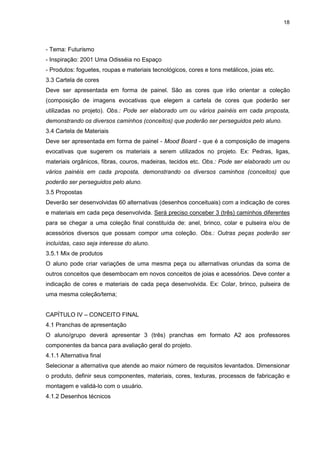 18




- Tema: Futurismo
- Inspiração: 2001 Uma Odisséia no Espaço
- Produtos: foguetes, roupas e materiais tecnológicos, cores e tons metálicos, joias etc.
3.3 Cartela de cores
Deve ser apresentada em forma de painel. São as cores que irão orientar a coleção
(composição de imagens evocativas que elegem a cartela de cores que poderão ser
utilizadas no projeto). Obs.: Pode ser elaborado um ou vários painéis em cada proposta,
demonstrando os diversos caminhos (conceitos) que poderão ser perseguidos pelo aluno.
3.4 Cartela de Materiais
Deve ser apresentada em forma de painel - Mood Board - que é a composição de imagens
evocativas que sugerem os materiais a serem utilizados no projeto. Ex: Pedras, ligas,
materiais orgânicos, fibras, couros, madeiras, tecidos etc. Obs.: Pode ser elaborado um ou
vários painéis em cada proposta, demonstrando os diversos caminhos (conceitos) que
poderão ser perseguidos pelo aluno.
3.5 Propostas
Deverão ser desenvolvidas 60 alternativas (desenhos conceituais) com a indicação de cores
e materiais em cada peça desenvolvida. Será preciso conceber 3 (três) caminhos diferentes
para se chegar a uma coleção final constituída de: anel, brinco, colar e pulseira e/ou de
acessórios diversos que possam compor uma coleção. Obs.: Outras peças poderão ser
incluídas, caso seja interesse do aluno.
3.5.1 Mix de produtos
O aluno pode criar variações de uma mesma peça ou alternativas oriundas da soma de
outros conceitos que desembocam em novos conceitos de joias e acessórios. Deve conter a
indicação de cores e materiais de cada peça desenvolvida. Ex: Colar, brinco, pulseira de
uma mesma coleção/tema;


CAPÍTULO IV – CONCEITO FINAL
4.1 Pranchas de apresentação
O aluno/grupo deverá apresentar 3 (três) pranchas em formato A2 aos professores
componentes da banca para avaliação geral do projeto.
4.1.1 Alternativa final
Selecionar a alternativa que atende ao maior número de requisitos levantados. Dimensionar
o produto, definir seus componentes, materiais, cores, texturas, processos de fabricação e
montagem e validá-lo com o usuário.
4.1.2 Desenhos técnicos
 