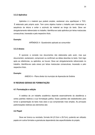 20




3.3.2 Apêndice


       Apêndice é o material que poderá ampliar, esclarecer e/ou aperfeiçoar o TCC.
É elaborado pelo próprio autor. Tem como objetivo ilustrar o trabalho sem interromper a
sequência da leitura e evitar o acúmulo de material ao longo do texto. Deve ser
obrigatoriamente referenciado no trabalho. Identifica-se cada apêndice por letras maiúsculas
consecutivas, travessão e pelo respectivo título.


Exemplo:
                     APÊNDICE A - Questionário aplicado ao consumidor


3.3.3 Anexo


       É opcional, e consiste nos documentos não elaborados pelo autor, mas que
documentam, esclarecem, comprovam ou confirmam as idéias descritas no texto. Vem logo
após as referências, ou apêndice, se houver. Deve ser obrigatoriamente referenciado no
trabalho. Identifica-se cada anexo por letras maiúsculas consecutivas, travessão e pelo
respectivo título.


Exemplo:
               ANEXO A – Plano diretor do município de Aparecida de Goiânia


IV REGRAS GERAIS DE FORMATAÇÃO


4.1 Formatação e edição


       A estética de um trabalho acadêmico depende essencialmente da obediência a
certos padrões relativos a sua formatação gráfica. Esses padrões são estabelecidos para
tornar a apresentação do texto mais clara e sua compreensão mais simples. As principais
padronizações relativas aos elementos são:


4.2 Papel


       Deve ser branco ou reciclado, formato A4 (21,0cm x 29,7cm), podendo ser utilizado
papéis em outros formatos e gramaturas dependendo das especificidades do projeto.
 