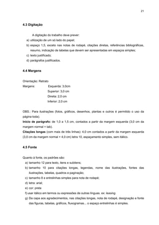 21




4.3 Digitação


       A digitação do trabalho deve prever:
  a) utilização de um só lado do papel;
  b) espaço 1,5, exceto nas notas de rodapé, citações diretas, referências bibliográficas,
     resumo, indicação de tabelas que devem ser apresentadas em espaços simples;
  c) texto justificado;
  d) parágrafos justificados.


4.4 Margens


Orientação: Retrato
Margens:            Esquerda: 3,0cm
                    Superior: 3,0 cm
                    Direita: 2,0 cm
                    Inferior: 2,0 cm


OBS.: Para ilustrações (fotos, gráficos, desenhos, plantas e outros é permitido o uso da
página toda).
Início de parágrafo: de 1,0 a 1,5 cm, contados a partir da margem esquerda (3,0 cm da
margem normal + tab).
Citações longas (com mais de três linhas): 4,0 cm contados a partir da margem esquerda
(3,0 cm da margem normal + 4,0 cm) letra 10, espaçamento simples, sem itálico.


4.5 Fonte


Quanto à fonte, os padrões são:
 a) tamanho 12 para texto, itens e subitens;
 b) tamanho 10 para citações longas, legendas, nome das ilustrações, fontes das
    ilustrações, tabelas, quadros e paginação;
 c) tamanho 8 e entrelinhas simples para nota de rodapé;
 d) letra: arial;
 e) cor: preta
 f) usar itálico em termos ou expressões de outras línguas. ex: leasing.
 g) Da capa aos agradecimentos, nas citações longas, nota de rodapé, designação e fonte
    das figuras, tabelas, gráficos, fluxogramas... o espaço entrelinhas é simples.
 