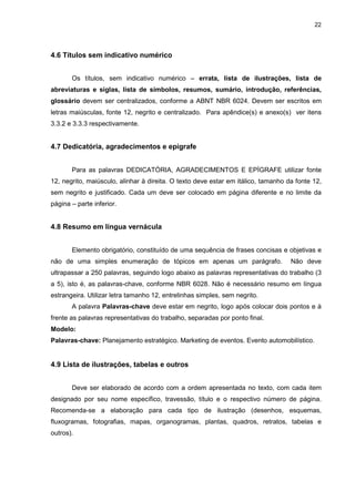 22




4.6 Títulos sem indicativo numérico


       Os títulos, sem indicativo numérico – errata, lista de ilustrações, lista de
abreviaturas e siglas, lista de símbolos, resumos, sumário, introdução, referências,
glossário devem ser centralizados, conforme a ABNT NBR 6024. Devem ser escritos em
letras maiúsculas, fonte 12, negrito e centralizado. Para apêndice(s) e anexo(s) ver itens
3.3.2 e 3.3.3 respectivamente.


4.7 Dedicatória, agradecimentos e epígrafe


       Para as palavras DEDICATÓRIA, AGRADECIMENTOS E EPÍGRAFE utilizar fonte
12, negrito, maiúsculo, alinhar à direita. O texto deve estar em itálico, tamanho da fonte 12,
sem negrito e justificado. Cada um deve ser colocado em página diferente e no limite da
página – parte inferior.


4.8 Resumo em língua vernácula


       Elemento obrigatório, constituído de uma sequência de frases concisas e objetivas e
não de uma simples enumeração de tópicos em apenas um parágrafo.                   Não deve
ultrapassar a 250 palavras, seguindo logo abaixo as palavras representativas do trabalho (3
a 5), isto é, as palavras-chave, conforme NBR 6028. Não é necessário resumo em língua
estrangeira. Utilizar letra tamanho 12, entrelinhas simples, sem negrito.
       A palavra Palavras-chave deve estar em negrito, logo após colocar dois pontos e à
frente as palavras representativas do trabalho, separadas por ponto final.
Modelo:
Palavras-chave: Planejamento estratégico. Marketing de eventos. Evento automobilístico.


4.9 Lista de ilustrações, tabelas e outros


       Deve ser elaborado de acordo com a ordem apresentada no texto, com cada item
designado por seu nome específico, travessão, título e o respectivo número de página.
Recomenda-se a elaboração para cada tipo de ilustração (desenhos, esquemas,
fluxogramas, fotografias, mapas, organogramas, plantas, quadros, retratos, tabelas e
outros).
 