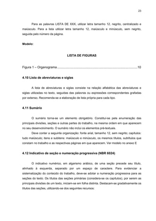 23




         Para as palavras LISTA DE XXX, utilizar letra tamanho 12, negrito, centralizado e
maiúsculo. Para a lista utilizar letra tamanho 12, maiúsculo e minúsculo, sem negrito,
seguida pelo número da página.


Modelo:



                                           LISTA DE FIGURAS


Figura 1 – Organograma ...........................................................................................10


4.10 Lista de abreviaturas e siglas


         A lista de abreviaturas e siglas consiste na relação alfabética das abreviaturas e
siglas utilizadas no texto, seguidas das palavras ou expressões correspondentes grafadas
por extenso. Recomenda-se a elaboração de lista própria para cada tipo.


4.11 Sumário


         O sumário torna-se um elemento obrigatório. Constituí-se pela enumeração das
principais divisões, seções e outras partes do trabalho, na mesma ordem em que aparecem
no seu desenvolvimento. O sumário não inclui os elementos pré-textuais.
         Deve conter a seguinte organização: fonte arial, tamanho 12, sem negrito; capítulos:
tudo maiúsculo; itens e subitens: maiúsculo e minúsculo, os mesmos títulos, subtítulos que
constam no trabalho e as respectivas páginas em que aparecem. Ver modelo no anexo E


4.12 Indicativo de seção e numeração progressiva (NBR 6024)


         O indicativo numérico, em algarismo arábico, de uma seção precede seu título,
alinhado à esquerda, separado por um espaço de caractere. Para evidenciar a
sistematização do conteúdo do trabalho, deve-se adotar a numeração progressiva para as
seções do texto. Os títulos das seções primárias (considera-se os capítulos), por serem as
principais divisões de um texto, iniciam-se em folha distinta. Destacam-se gradativamente os
títulos das seções, utilizando-se dos seguintes recursos:
 