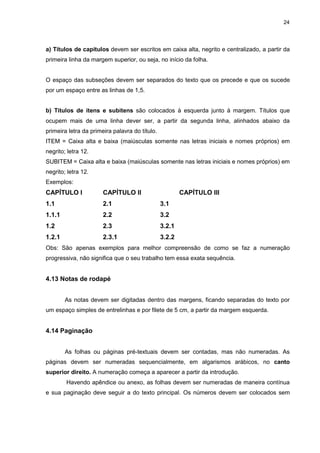 24




a) Títulos de capítulos devem ser escritos em caixa alta, negrito e centralizado, a partir da
primeira linha da margem superior, ou seja, no início da folha.


O espaço das subseções devem ser separados do texto que os precede e que os sucede
por um espaço entre as linhas de 1,5.


b) Títulos de itens e subitens são colocados à esquerda junto à margem. Títulos que
ocupem mais de uma linha dever ser, a partir da segunda linha, alinhados abaixo da
primeira letra da primeira palavra do título.
ITEM = Caixa alta e baixa (maiúsculas somente nas letras iniciais e nomes próprios) em
negrito; letra 12.
SUBITEM = Caixa alta e baixa (maiúsculas somente nas letras iniciais e nomes próprios) em
negrito; letra 12.
Exemplos:
CAPÍTULO I             CAPÍTULO II                      CAPÍTULO III
1.1                    2.1                      3.1
1.1.1                  2.2                      3.2
1.2                    2.3                      3.2.1
1.2.1                  2.3.1                    3.2.2
Obs: São apenas exemplos para melhor compreensão de como se faz a numeração
progressiva, não significa que o seu trabalho tem essa exata sequência.


4.13 Notas de rodapé


        As notas devem ser digitadas dentro das margens, ficando separadas do texto por
um espaço simples de entrelinhas e por filete de 5 cm, a partir da margem esquerda.


4.14 Paginação


        As folhas ou páginas pré-textuais devem ser contadas, mas não numeradas. As
páginas devem ser numeradas sequencialmente, em algarismos arábicos, no canto
superior direito. A numeração começa a aparecer a partir da introdução.
        Havendo apêndice ou anexo, as folhas devem ser numeradas de maneira contínua
e sua paginação deve seguir a do texto principal. Os números devem ser colocados sem
 