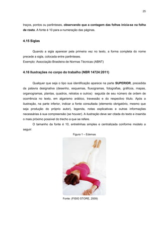 25




traços, pontos ou parênteses, observando que a contagem das folhas inicia-se na folha
de rosto. A fonte é 10 para a numeração das páginas.


4.15 Siglas


          Quando a sigla aparecer pela primeira vez no texto, a forma completa do nome
precede a sigla, colocada entre parênteses.
Exemplo: Associação Brasileira de Normas Técnicas (ABNT)


4.16 Ilustrações no corpo do trabalho (NBR 14724:2011)


          Qualquer que seja o tipo sua identificação aparece na parte SUPERIOR, precedida
da palavra designativa (desenho, esquemas, fluxogramas, fotografias, gráficos, mapas,
organogramas, plantas, quadros, retratos e outros) seguida de seu número de ordem de
ocorrência no texto, em algarismo arábico, travessão e do respectivo título. Após a
ilustração, na parte inferior, indicar a fonte consultada (elemento obrigatório, mesmo que
seja produção do próprio autor), legenda, notas explicativas e outras informações
necessárias à sua compreensão (se houver). A ilustração deve ser citada do texto e inserida
o mais próximo possível do trecho a que se refere.
          O tamanho da fonte é 10, entrelinhas simples e centralizada conforme modelo a
seguir:
                                      Figura 1 – Edemas




                               Fonte: (FISIO STORE, 2009)
 
