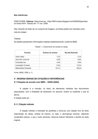 26




Nas referências


FISIO STORE. Edemas. Disponível em: <http://0001coisas.blogspot.com/2009/02/gravidez-
no-verao.html>. Acesso em: 11 nov. 2009.


Obs: Quando se tratar de um conjunto de imagens, as fontes podem ser inseridas como
nota de rodapé.


Tabelas
As tabelas apresentam informações tratadas estatisticamente, conforme IBGE.

                            Tabela 1 – Crescimento de vendas no varejo




Fonte: (IBGE, 2009, p. 1)


V - REGRAS GERAIS DE CITAÇÕES E REFERÊNCIAS
5.1 Citações de acordo com NBR – 10520 (2002)


          A citação é a menção, no texto, de elementos retirados dos documentos
pesquisados, com a finalidade de esclarecer um assunto, ilustrar ou sustentar o que se
afirma.
A citação pode ser:


5.1.1 Citação indireta


          A citação Indireta é chamada de paráfrase e torna-se uma citação livre do texto
(reprodução de ideias, síntese do trecho), ou seja, o aluno/grupo escreve, utilizando
vocabulário próprio, o que o autor escreveu. Deve-se traduzir fielmente o sentido do texto
original.
 