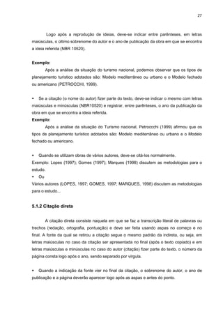 27




          Logo após a reprodução de ideias, deve-se indicar entre parênteses, em letras
maiúsculas, o último sobrenome do autor e o ano de publicação da obra em que se encontra
a ideia referida (NBR 10520).


Exemplo:
        Após a análise da situação do turismo nacional, podemos observar que os tipos de
planejamento turístico adotados são: Modelo mediterrâneo ou urbano e o Modelo fechado
ou americano (PETROCCHI, 1999).


   Se a citação (o nome do autor) fizer parte do texto, deve-se indicar o mesmo com letras
maiúsculas e minúsculas (NBR10520) e registrar, entre parênteses, o ano da publicação da
obra em que se encontra a ideia referida.
Exemplo:
        Após a análise da situação do Turismo nacional, Petroccchi (1999) afirmou que os
tipos de planejamento turístico adotados são: Modelo mediterrâneo ou urbano e o Modelo
fechado ou americano.


   Quando se utilizam obras de vários autores, deve-se citá-los normalmente.
Exemplo: Lopes (1997); Gomes (1997); Marques (1998) discutem as metodologias para o
estudo.
   Ou
Vários autores (LOPES, 1997; GOMES, 1997; MARQUES, 1998) discutem as metodologias
para o estudo...


5.1.2 Citação direta


        A citação direta consiste naquela em que se faz a transcrição literal de palavras ou
trechos (redação, ortografia, pontuação) e deve ser feita usando aspas no começo e no
final. A fonte da qual se retirou a citação segue o mesmo padrão da indireta, ou seja, em
letras maiúsculas no caso da citação ser apresentada no final (após o texto copiado) e em
letras maiúsculas e minúsculas no caso do autor (citação) fizer parte do texto, o número da
página consta logo após o ano, sendo separado por vírgula.


   Quando a indicação da fonte vier no final da citação, o sobrenome do autor, o ano de
publicação e a página deverão aparecer logo após as aspas e antes do ponto.
 