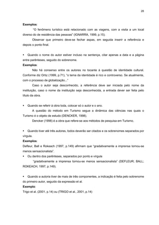 28




Exemplos:
           “O fenômeno turístico está relacionado com as viagens, com a visita a um local
diverso do de residência das pessoas” (IGNARRA, 1999, p.15).
       Observar que primeiro deve-se fechar aspas, em seguida inserir a referência e
depois o ponto final.


    Quando o nome do autor estiver incluso na sentença, citar apenas a data e a página
entre parênteses, seguido do sobrenome.
Exemplos:
       Não há consenso entre os autores no tocante à questão de identidade cultural.
Conforme diz Ortiz (1999, p.71), “o tema da identidade é rico e controverso. Se atualmente,
com o processo de globalização...”
       Caso o autor seja desconhecido, a referência deve ser iniciada pelo nome da
instituição, caso o nome da instituição seja desconhecida, a entrada dever ser feita pelo
título da obra.


    Quando se referir à obra toda, colocar só o autor e o ano.
       A questão do método em Turismo segue a dinâmica das ciências nas quais o
Turismo é o objeto de estudo (DENCKER, 1998).
       Dencker (1998) é a obra que refere-se aos métodos de pesquisa em Turismo.


    Quando tiver até três autores, todos deverão ser citados e os sobrenomes separados por
vírgula.
Exemplos:
Defleur, Ball e Rokeach (1997, p.149) afirmam que “gradativamente a imprensa tornou-se
menos sensacionalista”.
    Ou dentro dos parênteses, separados por ponto e vírgula
           “gradativamente a imprensa tornou-se menos sensacionalista” (DEFLEUR; BALL;
ROKEACH, 1997, p.149).


    Quando a autoria tiver de mais de três componentes, a indicação é feita pelo sobrenome
do primeiro autor, seguido da expressão et al.
Exemplo:
Trigo et al. (2001, p.14) ou (TRIGO et al., 2001, p.14)
 