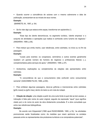 29




   Quando ocorrer a coincidência de autores com o mesmo sobrenome e data de
publicação, acrescentam-se as iniciais de seus nomes.
Exemplo:
(BARRETO, M., 1997, p. 54)


   Se for citar algo que estava entre aspas, transformar em apóstrofos (‘).
Exemplo:
        “Esse tipo de cliente denomina-se, no segmento turístico, ‘cliente empresa’ e o
conjunto de atividades e operações que realiza é conhecido como turismo de negócios.”
(ANSARAH, 1999, p.36).


   Para indicar que omitiu trecho, usar reticências, entre colchetes, no início ou no fim da
passagem.
Exemplo:
        “Locais para eventos: os congressos, seminários e outros eventos geralmente
recebem um grande número de homens de negócios e profissionais liberais [...],
complementados pelos serviços de apoio.” (ANSARAH, 1999, p.37).


   Acréscimos, explicações ou complementos às citações são apresentados entre
colchetes.
Exemplo:
        “A concordância de que o consumerismo [não confundir como consumismo]
somente” (GIACOMINI FILHO, 1998, p.230).


   Para enfatizar algumas passagens, deve-se grifá-las e mencioná-las entre colchetes
[grifo nosso] ou [grifo meu], dentro do texto ou em nota de rodapé.


   Citação de citação: uma citação a partir de uma outra fonte à qual não se tem acesso, a
indicação é feita pelo nome do autor original, seguido da expressão “apud” (que significa
citado por) e do nome do autor da obra diretamente consultada. É a obra consultada que
entra nas referências bibliográficas.
Exemplo:
       De acordo com Krippendorf (1990 apud RUSCHMANN, 1995, p.16), “as atividades
promocionais serão focalizadas como: As medidas que visam aprimorar os contatos
pessoais entre os representantes dos produtores turísticos e os compradores potenciais”.
 