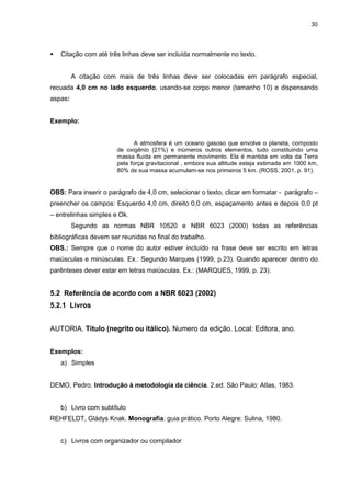 30




   Citação com até três linhas deve ser incluída normalmente no texto.


         A citação com mais de três linhas deve ser colocadas em parágrafo especial,
recuada 4,0 cm no lado esquerdo, usando-se corpo menor (tamanho 10) e dispensando
aspas:


Exemplo:


                              A atmosfera é um oceano gasoso que envolve o planeta, composto
                       de oxigênio (21%) e inúmeros outros elementos, tudo constituindo uma
                       massa fluída em permanente movimento. Ela é mantida em volta da Terra
                       pela força gravitacional , embora sua altitude esteja estimada em 1000 km,
                       80% de sua massa acumulam-se nos primeiros 5 km. (ROSS, 2001, p. 91).


OBS: Para inserir o parágrafo de 4,0 cm, selecionar o texto, clicar em formatar - parágrafo –
preencher os campos: Esquerdo 4,0 cm, direito 0,0 cm, espaçamento antes e depois 0,0 pt
– entrelinhas simples e Ok.
         Segundo as normas NBR 10520 e NBR 6023 (2000) todas as referências
bibliográficas devem ser reunidas no final do trabalho.
OBS.: Sempre que o nome do autor estiver incluído na frase deve ser escrito em letras
maiúsculas e minúsculas. Ex.: Segundo Marques (1999, p.23). Quando aparecer dentro do
parênteses dever estar em letras maiúsculas. Ex.: (MARQUES, 1999, p. 23).


5.2 Referência de acordo com a NBR 6023 (2002)
5.2.1 Livros


AUTORIA. Título (negrito ou itálico). Numero da edição. Local: Editora, ano.


Exemplos:
   a) Simples


DEMO, Pedro. Introdução à metodologia da ciência. 2.ed. São Paulo: Atlas, 1983.


   b) Livro com subtítulo
REHFELDT, Gládys Knak. Monografia: guia prático. Porto Alegre: Sulina, 1980.


   c) Livros com organizador ou compilador
 
