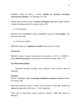 31




BRANDÃO, Alfredo de Barros L. (Comp.). Modelos de contratos, procuração,
requerimentos e petições. 5. ed. São Paulo: Trio, 1974.


NUNES, Edson de Oliveira (Org.). A aventura sociológica: objetividade, paixão, improviso
e método na pesquisa social. Rio de Janeiro: Zahar, 1978.


   d) Com três autores


MARLON, Bruno; GUIMARÃES, Leôncio; VERÍSSIMO, Leandro. A vida selvagem. 2.ed.
São Paulo: Ática, 2005.


   e) Com mais de 3 autores


BONEVARI, Sérgio et al. Negócios em questão. Rio de Janeiro: LTC, 2002.


Parte de livro


ROMANO, Giovanni. Imagens da juventude na era moderna. In: LEVI, G.; SCHMIDT, J.
(Org.). História dos jovens 2. 2.ed. São Paulo: Companhia das Letras, 1996. p. 7-17.


5.2.2 Documento jurídico


       Elementos essenciais: Jurisdição, título, numeração e data, ementa e dados de
publicação.


Exemplos:
BRASIL. Constituição (1998). Constituição da República Federativa do Brasil. Brasília-
DF: Senado, 1998.


SÃO PAULO (Estado). Decreto nº 42.822, de 20 de janeiro de 1998. Lex: coletânea de
legislação: edição federal, São Paulo, v. 7, 1943. Suplemento.


Outros tipos de documentos jurídicos sugerimos consultar a NBR 6023 (consta na
Biblioteca).
 