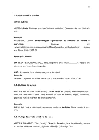 32




5.2.3 Documentos on-Line


a) Com autoria:


AUTORIA.Título. Disponível em:<http://endereço eletrônico>. Acesso em: dia mês (3 letras),
ano.


Exemplo:
GOLDBERG, Cláudio. Transformações significativas no ambiente de vendas e
marketing.                                     Disponível                             em:
<www.institutomvc.com.br/costacurta/artcg01transformações_significativas.htm>.    Acesso
em: 30 mar. 2003, 20:30:21.


b) Pesquisa em site:


EMPRESA RESPONSÁVEL PELO SITE. Disponível em : <www.................>. Acesso em:
dia mês e ano, hora:minutos:segundos.


OBS.: Acrescentar hora, minutos e segundos é opcional.
Exemplo:
SEBRAE. Disponível em: <www.sebrae.com.br>. Acesso em: 10 dez. 2008, 21:42.


5.2.4 Artigos de jornais


AUTORIA DO ARTIGO. Título do artigo. Título do jornal (negrito), Local de publicação,
data (dia, mês com 3 letras. Ano). Número ou título do caderno, seção, suplemento,
página(s), número de ordem da coluna (se houver).


Exemplo:
FLEUY, Luiz. Novos métodos de gestão para resultados. O Globo, Rio de Janeiro, 6 ago.
2000.


5.2.5 Artigo de revista e matéria de jornal


AUTORIA DO ARTIGO. Título do artigo. Título do Periódico, local de publicação, número
do volume, número do fascículo, página inicial-final (p. -) do artigo. Data.
 