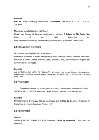 33




Exemplo:
KOTLER, Philip. Marketing internacional. Qualimetria, São Paulo, n.142, v. 1, p.24-25,
Jun.2003.


Matéria de jornal disponível na Internet
SILVA, Ives Gandra da. Pena de morte para o nascituro. O Estado de São Paulo, São
Paulo,              19             set.             1998.           Disponível             em:
<http://www.providamilia.org.penademorte_nascitura.htm>. Acesso em: 19 set. 2005.


5.2.6 Imagem em movimento


Inclui filmes, fitas de vídeo, Dvd, entre outros:
Elementos essenciais a serem referenciados: título, créditos (diretor, produtor, realizador,
roteiristas e outros), elenco relevante, local, produtora, data, especificação do suporte em
unidades físicas e duração.


Exemplo:
OS PERIGOS DO USO DE TÓXICOS. Produção de Jorge Ramos de Andrade.
Coordenação de Maria Izabel Azevedo. São Paulo: CERAVI, 1983. 1 fita de vídeo (30 min)
VHS, color.

5.2.7 Traduções


         Quando se tratar de obras traduzidas, o nome do tradutor deve vir logo após o título
SOBRENOME DO AUTOR, Prenome. Título. Nome do tradutor. Local: editora, ano.


Exemplo:
MAINGUENEAU, Dominique. Novas tendências em análise do discurso. Tradução de
Freda Indursky. 3. ed. Campinas: Pontes, 1997.


5.2.8 Entrevistas


Originais
SOBRENOME DO ENTREVISTADO, Prenome. Título da entrevista. Data. Nota de
entrevista.
 