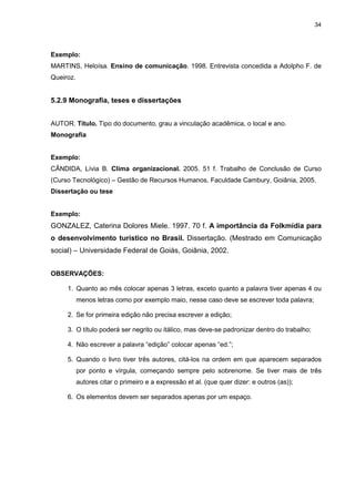 34




Exemplo:
MARTINS, Heloísa. Ensino de comunicação. 1998. Entrevista concedida a Adolpho F. de
Queiroz.


5.2.9 Monografia, teses e dissertações


AUTOR. Título. Tipo do documento, grau a vinculação acadêmica, o local e ano.
Monografia


Exemplo:
CÂNDIDA, Lívia B. Clima organizacional. 2005. 51 f. Trabalho de Conclusão de Curso
(Curso Tecnológico) – Gestão de Recursos Humanos, Faculdade Cambury, Goiânia, 2005.
Dissertação ou tese


Exemplo:
GONZALEZ, Caterina Dolores Miele. 1997. 70 f. A importância da Folkmídia para
o desenvolvimento turístico no Brasil. Dissertação. (Mestrado em Comunicação
social) – Universidade Federal de Goiás, Goiânia, 2002.


OBSERVAÇÕES:

     1. Quanto ao mês colocar apenas 3 letras, exceto quanto a palavra tiver apenas 4 ou
           menos letras como por exemplo maio, nesse caso deve se escrever toda palavra;

     2. Se for primeira edição não precisa escrever a edição;

     3. O título poderá ser negrito ou itálico, mas deve-se padronizar dentro do trabalho;

     4. Não escrever a palavra “edição” colocar apenas “ed.”;

     5. Quando o livro tiver três autores, citá-los na ordem em que aparecem separados
           por ponto e vírgula, começando sempre pelo sobrenome. Se tiver mais de três
           autores citar o primeiro e a expressão et al. (que quer dizer: e outros (as));

     6. Os elementos devem ser separados apenas por um espaço.
 