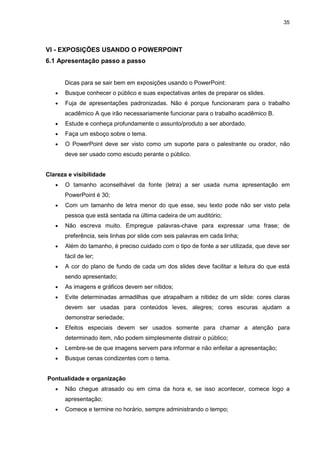 35




VI - EXPOSIÇÕES USANDO O POWERPOINT
6.1 Apresentação passo a passo


       Dicas para se sair bem em exposições usando o PowerPoint:
   •   Busque conhecer o público e suas expectativas antes de preparar os slides.
   •   Fuja de apresentações padronizadas. Não é porque funcionaram para o trabalho
       acadêmico A que irão necessariamente funcionar para o trabalho acadêmico B.
   •   Estude e conheça profundamente o assunto/produto a ser abordado.
   •   Faça um esboço sobre o tema.
   •   O PowerPoint deve ser visto como um suporte para o palestrante ou orador, não
       deve ser usado como escudo perante o público.


Clareza e visibilidade
   •   O tamanho aconselhável da fonte (letra) a ser usada numa apresentação em
       PowerPoint é 30;
   •   Com um tamanho de letra menor do que esse, seu texto pode não ser visto pela
       pessoa que está sentada na última cadeira de um auditório;
   •   Não escreva muito. Empregue palavras-chave para expressar uma frase; de
       preferência, seis linhas por slide com seis palavras em cada linha;
   •   Além do tamanho, é preciso cuidado com o tipo de fonte a ser utilizada, que deve ser
       fácil de ler;
   •   A cor do plano de fundo de cada um dos slides deve facilitar a leitura do que está
       sendo apresentado;
   •   As imagens e gráficos devem ser nítidos;
   •   Evite determinadas armadilhas que atrapalham a nitidez de um slide: cores claras
       devem ser usadas para conteúdos leves, alegres; cores escuras ajudam a
       demonstrar seriedade;
   •   Efeitos especiais devem ser usados somente para chamar a atenção para
       determinado item, não podem simplesmente distrair o público;
   •   Lembre-se de que imagens servem para informar e não enfeitar a apresentação;
   •   Busque cenas condizentes com o tema.


Pontualidade e organização
   •   Não chegue atrasado ou em cima da hora e, se isso acontecer, comece logo a
       apresentação;
   •   Comece e termine no horário, sempre administrando o tempo;
 
