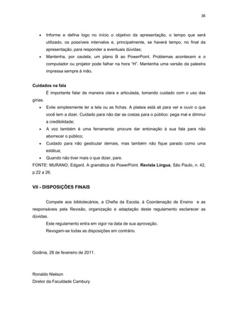 36




    •     Informe e defina logo no início o objetivo da apresentação, o tempo que será
          utilizado, os possíveis intervalos e, principalmente, se haverá tempo, no final da
          apresentação, para responder a eventuais dúvidas;
    •     Mantenha, por cautela, um plano B ao PowerPoint. Problemas acontecem e o
          computador ou projetor pode falhar na hora “H”. Mantenha uma versão da palestra
          impressa sempre à mão.


Cuidados na fala
          É importante falar de maneira clara e articulada, tomando cuidado com o uso das
gírias.
    •     Evite simplesmente ler a tela ou as fichas. A plateia está ali para ver e ouvir o que
          você tem a dizer. Cuidado para não dar as costas para o público: pega mal e diminui
          a credibilidade;
    •     A voz também é uma ferramenta: procure dar entonação à sua fala para não
          aborrecer o público;
    •     Cuidado para não gesticular demais, mas também não fique parado como uma
          estátua;
    •     Quando não tiver mais o que dizer, pare.
FONTE: MURANO, Edgard. A gramática do PowerPoint. Revista Língua, São Paulo, n. 42,
p.22 a 26.


VII - DISPOSIÇÕES FINAIS


          Compete aos bibliotecários, a Chefia da Escola, à Coordenação de Ensino e as
responsáveis pela Revisão, organização e adaptação deste regulamento esclarecer as
dúvidas.
          Este regulamento entra em vigor na data de sua aprovação.
          Revogam-se todas as disposições em contrário.




Goiânia, 28 de fevereiro de 2011.




Ronaldo Nielson
Diretor da Faculdade Cambury
 
