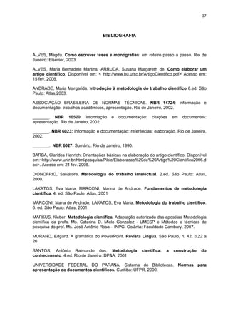37




                                    BIBLIOGRAFIA



ALVES, Magda. Como escrever teses e monografias: um roteiro passo a passo. Rio de
Janeiro: Elsevier, 2003.

ALVES, Maria Bernadete Martins; ARRUDA, Susana Margareth de. Como elaborar um
artigo científico. Disponível em: < http://www.bu.ufsc.br/ArtigoCientifico.pdf> Acesso em:
15 fev. 2008.

ANDRADE, Maria Margarida. Introdução à metodologia do trabalho científico 6.ed. São
Paulo: Atlas,2003.

ASSOCIAÇÃO BRASILEIRA DE NORMAS TÉCNICAS. NBR 14724: informação e
documentação: trabalhos acadêmicos, apresentação. Rio de Janeiro, 2002.

_______. NBR 10520: informação           e   documentação:    citações     em   documentos:
apresentação. Rio de Janeiro, 2002.

_______. NBR 6023: Informação e documentação: referências: elaboração. Rio de Janeiro,
2002.

_______. NBR 6027: Sumário. Rio de Janeiro, 1990.

BARBA, Clarides Henrich. Orientações básicas na elaboração do artigo científico. Disponível
em:<http://www.unir.br/html/pesquisa/Pibic/Elaboracao%20de%20Artigo%20Cientifico2006.d
oc>. Acesso em: 21 fev. 2008.

D’ONOFRIO, Salvatore. Metodologia do trabalho intelectual. 2.ed. São Paulo: Atlas,
2000.

LAKATOS, Eva Maria; MARCONI, Marina de Andrade. Fundamentos de metodologia
científica. 4. ed. São Paulo: Atlas, 2001

MARCONI, Maria de Andrade; LAKATOS, Eva Maria. Metodologia do trabalho científico.
6. ed. São Paulo: Atlas, 2001.

MARKUS, Kleber. Metodologia científica. Adaptação autorizada das apostilas Metodologia
científica da profa. Ms. Caterina D. Miele Gonzalez - UMESP e Métodos e técnicas de
pesquisa do prof. Ms. José Antônio Rosa – INPG. Goiânia: Faculdade Cambury, 2007.

MURANO, Edgard. A gramática do PowerPoint. Revista Língua, São Paulo, n. 42, p.22 a
26.

SANTOS, Antônio Raimundo dos. Metodologia                científica:   a   construção   do
conhecimento. 4.ed. Rio de Janeiro: DP&A, 2001

UNIVERSIDADE FEDERAL DO PARANÁ. Sistema de Bibliotecas. Normas para
apresentação de documentos científicos. Curitiba: UFPR, 2000.
 