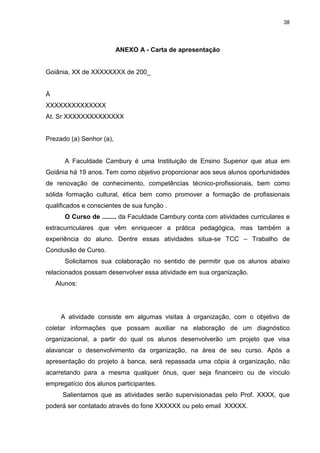 38




                          ANEXO A - Carta de apresentação


Goiânia, XX de XXXXXXXX de 200_


À
XXXXXXXXXXXXXX
At. Sr XXXXXXXXXXXXXX


Prezado (a) Senhor (a),


       A Faculdade Cambury é uma Instituição de Ensino Superior que atua em
Goiânia há 19 anos. Tem como objetivo proporcionar aos seus alunos oportunidades
de renovação de conhecimento, competências técnico-profissionais, bem como
sólida formação cultural, ética bem como promover a formação de profissionais
qualificados e conscientes de sua função .
       O Curso de ........ da Faculdade Cambury conta com atividades curriculares e
extracurriculares que vêm enriquecer a prática pedagógica, mas também a
experiência do aluno. Dentre essas atividades situa-se TCC – Trabalho de
Conclusão de Curso.
       Solicitamos sua colaboração no sentido de permitir que os alunos abaixo
relacionados possam desenvolver essa atividade em sua organização.
    Alunos:




     A atividade consiste em algumas visitas à organização, com o objetivo de
coletar informações que possam auxiliar na elaboração de um diagnóstico
organizacional, a partir do qual os alunos desenvolverão um projeto que visa
alavancar o desenvolvimento da organização, na área de seu curso. Após a
apresentação do projeto à banca, será repassada uma cópia à organização, não
acarretando para a mesma qualquer ônus, quer seja financeiro ou de vínculo
empregatício dos alunos participantes.
      Salientamos que as atividades serão supervisionadas pelo Prof. XXXX, que
poderá ser contatado através do fone XXXXXX ou pelo email XXXXX.
 