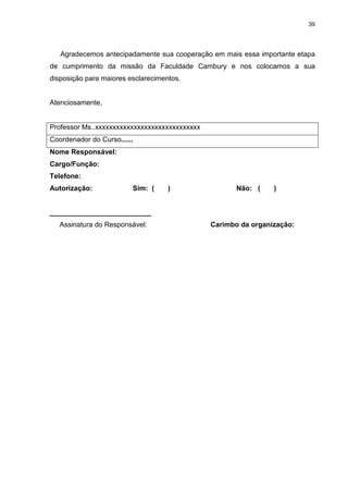 39




   Agradecemos antecipadamente sua cooperação em mais essa importante etapa
de cumprimento da missão da Faculdade Cambury e nos colocamos a sua
disposição para maiores esclarecimentos.


Atenciosamente,


Professor Ms..xxxxxxxxxxxxxxxxxxxxxxxxxxxxxx
Coordenador do Curso......
Nome Responsável:
Cargo/Função:
Telefone:
Autorização:             Sim: (     )                 Não: (    )


__________________________
   Assinatura do Responsável:                  Carimbo da organização:
 