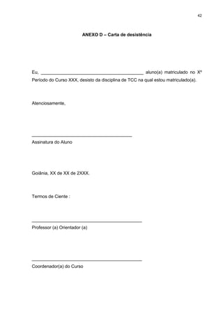 42




                         ANEXO D – Carta de desistência




Eu, _________________________________________ aluno(a) matriculado no Xº
Período do Curso XXX, desisto da disciplina de TCC na qual estou matriculado(a).




Atenciosamente,




________________________________________
Assinatura do Aluno




Goiânia, XX de XX de 2XXX.




Termos de Ciente :




____________________________________________
Professor (a) Orientador (a)




____________________________________________
Coordenador(a) do Curso
 