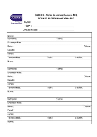 43




                          ANEXO E – Fichas de acompanhamento TCC
                             FICHA DE ACOMPANHAMENTO – TCC
                 Curso: ________________________________
                  Profª. : ________________________________
                 Ano/semestre: ___________________________

Nome:
Matrícula:                                   Turma:
Endereço Res.:
Bairro:                                                                   Cidade:
Estado:
e-mail:
Telefone Res.:                      Trab.:                    Celular:.
Nome:


Matrícula:                                   Turma:
Endereço Res.:
Bairro:                                                                   Cidade:
Estado:
e-mail:
Telefone Res.:                      Trab.:                    Celular:.
Nome:


Matrícula:                                   Turma:
Endereço Res.:
Bairro:                                                                   Cidade:
Estado:
e-mail:
Telefone Res.:                      Trab.:                    Celular:.
Nome:
 