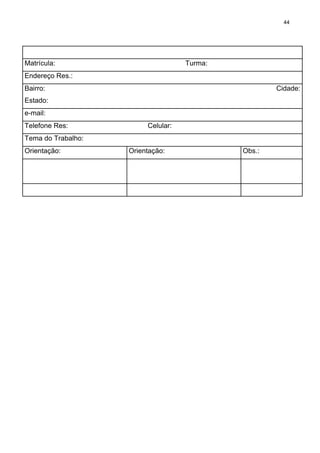 44




Matrícula:                          Turma:
Endereço Res.:
Bairro:                                              Cidade:
Estado:
e-mail:
Telefone Res:            Celular:
Tema do Trabalho:
Orientação:         Orientação:              Obs.:
 