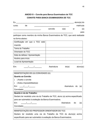 48




                ANEXO G – Convite para Banca Examinadora de TCC
                  CONVITE PARA BANCA EXAMINADORA DE TCC

Eu _______________________________________________________, aluno(a) do
curso           de         _________________________________,               matrícula
__________________________,             convido        o(a)         sr               (a)
_________________________________________________________                       para
participar como membro da minha Banca Examinadora de TCC, que será realizada
na forma abaixo:
Certificação em que o TCC está
inserido
Tema do Trabalho
Orientador do TCC
Data da defesa / Apresentação
Horário para início
Local da Apresentação

Em:           ____/_____/_______         Assinatura        do(a)            aluno(a):
______________________________________
MANIFESTAÇÃO DO (A) CONVIDADO (A):
Quanto ao Convite:
(     ) Aceito o convite
(     ) Estou impossibilitado(a)
Em:      ____/____/______                                 Assinatura     do    (a)
Convidado:____________________________________
Quanto à via do Trabalho:
Declaro ter recebido uma via do Trabalho de TCC, aluno (a) acima especificado
para ser submetido à avaliação da Banca Examinadora.
Em:        _____/____/_____                            Assinatura      do      (a)
Convidado:________________________________________

MANIFESTAÇÃO DO PROFESSOR ORIENTADOR DO TCC
Declaro ter recebido uma via do Trabalho de TCC do aluno(a) acima
especificado para ser submetido à avaliação da Banca Examinadora.
 