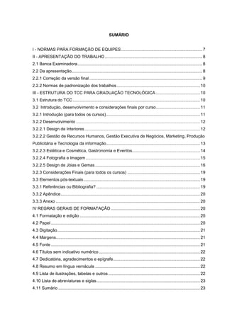 SUMÁRIO


I - NORMAS PARA FORMAÇÃO DE EQUIPES .................................................................... 7
II - APRESENTAÇÃO DO TRABALHO .................................................................................. 8
2.1 Banca Examinadora......................................................................................................... 8
2.2 Da apresentação.............................................................................................................. 8
2.2.1 Correção da versão final ............................................................................................... 9
2.2.2 Normas de padronização dos trabalhos...................................................................... 10
III - ESTRUTURA DO TCC PARA GRADUAÇÃO TECNOLÓGICA ..................................... 10
3.1 Estrutura do TCC ........................................................................................................... 10
3.2 Introdução, desenvolvimento e considerações finais por curso..................................... 11
3.2.1 Introdução (para todos os cursos)............................................................................... 11
3.2.2 Desenvolvimento ........................................................................................................ 12
3.2.2.1 Design de Interiores ................................................................................................. 12
3.2.2.2 Gestão de Recursos Humanos, Gestão Executiva de Negócios, Marketing, Produção
Publicitária e Tecnologia da informação............................................................................... 13
3.2.2.3 Estética e Cosmética, Gastronomia e Eventos......................................................... 14
3.2.2.4 Fotografia e Imagem ................................................................................................ 15
3.2.2.5 Design de Jóias e Gemas ........................................................................................ 16
3.2.3 Considerações Finais (para todos os cursos) ............................................................. 19
3.3 Elementos pós-textuais.................................................................................................. 19
3.3.1 Referências ou Bibliografia? ....................................................................................... 19
3.3.2 Apêndice..................................................................................................................... 20
3.3.3 Anexo ......................................................................................................................... 20
IV REGRAS GERAIS DE FORMATAÇÃO ........................................................................... 20
4.1 Formatação e edição ..................................................................................................... 20
4.2 Papel ............................................................................................................................. 20
4.3 Digitação........................................................................................................................ 21
4.4 Margens......................................................................................................................... 21
4.5 Fonte ............................................................................................................................. 21
4.6 Títulos sem indicativo numérico ..................................................................................... 22
4.7 Dedicatória, agradecimentos e epígrafe......................................................................... 22
4.8 Resumo em língua vernácula ........................................................................................ 22
4.9 Lista de ilustrações, tabelas e outros ............................................................................. 22
4.10 Lista de abreviaturas e siglas....................................................................................... 23
4.11 Sumário ....................................................................................................................... 23
 