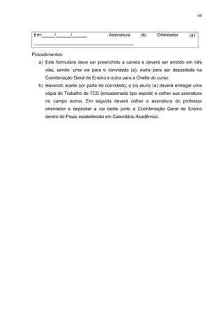 49




Em:_____/______/______              Assinatura     do      Orientador     (a):
________________________________________

Procedimentos:
   a) Este formulário deve ser preenchido a caneta e deverá ser emitido em três
      vias, sendo: uma via para o convidado (a), outra para ser depositada na
      Coordenação Geral de Ensino e outra para a Chefia do curso.
   b) Havendo aceite por parte do convidado, o (a) aluno (a) deverá entregar uma
      cópia do Trabalho de TCC (encadernado tipo espiral) e colher sua assinatura
      no campo acima. Em seguida deverá colher a assinatura do professor
      orientador e depositar a via deste junto a Coordenação Geral de Ensino
      dentro do Prazo estabelecido em Calendário Acadêmico.
 