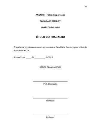 50




                       ANEXO H – Folha de aprovação


                           FACULDADE CAMBURY


                            NOMES DOS ALUNOS




                       TÍTULO DO TRABALHO


Trabalho de conclusão de curso apresentado a Faculdade Cambury para obtenção
do título de XXXX.


Aprovado em _____ de __________ de 2010.




                           BANCA EXAMINADORA




                     ________________________________
                              Prof. Orientador




                     ________________________________
                                 Professor




                     ________________________________
                                 Professor
 