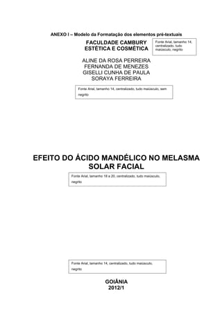 ANEXO I – Modelo da Formatação dos elementos pré-textuais
                      FACULDADE CAMBURY                              Fonte Arial, tamanho 14,
                                                                     centralizado, tudo
                      ESTÉTICA E COSMÉTICA                           maiúsculo, negrito


                      ALINE DA ROSA PERREIRA
                       FERNANDA DE MENEZES
                      GISELLI CUNHA DE PAULA
                         SORAYA FERREIRA
                Fonte Arial, tamanho 14, centralizado, tudo maiúsculo, sem
                negrito




EFEITO DO ÁCIDO MANDÉLICO NO MELASMA
             SOLAR FACIAL
            Fonte Arial, tamanho 18 a 20, centralizado, tudo maiúsculo,
            negrito




            Fonte Arial, tamanho 14, centralizado, tudo maiúsculo,
            negrito


                                  GOIÂNIA
                                   2012/1
 