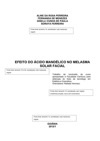 ALINE DA ROSA PERREIRA
                                              FERNANDA DE MENEZES
                                             GISELLI CUNHA DE PAULA
                                                SORAYA FERREIRA

                                   Fonte Arial, tamanho 14, centralizado, tudo maiúsculo,
                                   negrito




            EFEITO DO ÁCIDO MANDÉLICO NO MELASMA
                         SOLAR FACIAL
Fonte Arial, tamanho 18 a 20, centralizado, tudo maiúsculo,
negrito
                                                                   Trabalho de conclusão de curso
                                                                   apresentado à Faculdade Cambury para
                                                                   obtenção do título de tecnólogo em
                                                                   Estética e Cosmética.
                                                                   Orientadora: Rafaela Veronezi.


                                                                Fonte Arial, tamanho 12, centralizado, sem negrito,
                                                                entrelinhas simples, recuo de 8 centímetros.




                                        Fonte Arial, tamanho 14, centralizado, tudo maiúsculo,
                                        negrito


                                                              GOIÂNIA
                                                               2012/1
 