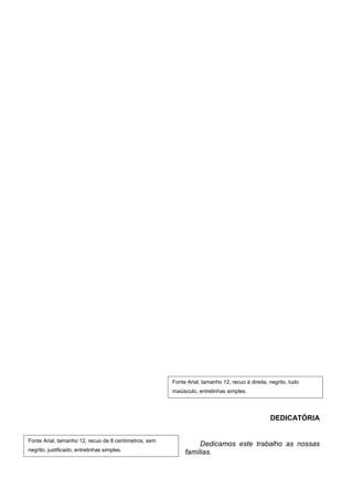 Fonte Arial, tamanho 12, recuo à direita, negrito, tudo
                                                       maiúsculo, entrelinhas simples.




                                                                                                 DEDICATÓRIA


Fonte Arial, tamanho 12, recuo de 8 centímetros, sem
                                                                 Dedicamos este trabalho as nossas
negrito, justificado, entrelinhas simples.                  famílias.
 
