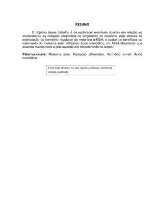 RESUMO

       O objetivo desse trabalho é de esclarecer eventuais duvidas em relação ao
envolvimento da radiação ultravioleta no surgimento do melasma solar através da
estimulação do hormônio regulador de melanina α-MSH, e avaliar os benefícios do
tratamento do melasma solar utilizando ácido mandélico, um Alfa-Hidroxiácido que
acarreta menos ricos a pele levando em considerando os outros.

Palavras-chave: Melasma solar. Radiação ultravioleta. Hormônio α-msh. Ácido
mandélico.


                 Fonte Arial, tamanho 12, sem negrito, justificado, entrelinhas
                 simples, justificado.
 