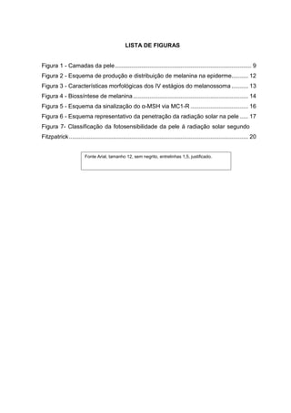 LISTA DE FIGURAS


Figura 1 - Camadas da pele ................................................................................... 9
Figura 2 - Esquema de produção e distribuição de melanina na epiderme.......... 12
Figura 3 - Características morfológicas dos IV estágios do melanossoma .......... 13
Figura 4 - Biossíntese de melanina ...................................................................... 14
Figura 5 - Esquema da sinalização do α-MSH via MC1-R ................................... 16
Figura 6 - Esquema representativo da penetração da radiação solar na pele ..... 17
Figura 7- Classificação da fotosensibilidade da pele á radiação solar segundo
Fitzpatrick ............................................................................................................. 20


                        Fonte Arial, tamanho 12, sem negrito, entrelinhas 1,5, justificado.
 