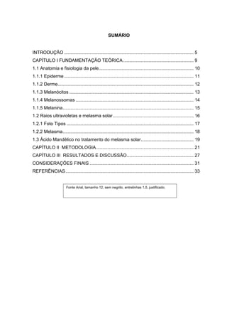 SUMÁRIO


INTRODUÇÃO ..................................................................................................... 5
CAPÍTULO I FUNDAMENTAÇÃO TEÓRICA ....................................................... 9
1.1 Anatomia e fisiologia da pele.......................................................................... 10
1.1.1 Epiderme ..................................................................................................... 11
1.1.2 Derme.......................................................................................................... 12
1.1.3 Melanócitos ................................................................................................. 13
1.1.4 Melanossomas ............................................................................................ 14
1.1.5 Melanina...................................................................................................... 15
1.2 Raios ultravioletas e melasma solar............................................................... 16
1.2.1 Foto Tipos ................................................................................................... 17
1.2.2 Melasma...................................................................................................... 18
1.3 Ácido Mandélico no tratamento do melasma solar......................................... 19
CAPÍTULO II METODOLOGIA............................................................................ 21
CAPÍTULO III RESULTADOS E DISCUSSÃO.................................................... 27
CONSIDERAÇÕES FINAIS ................................................................................. 31
REFERÊNCIAS.................................................................................................... 33


                        Fonte Arial, tamanho 12, sem negrito, entrelinhas 1,5, justificado.
 