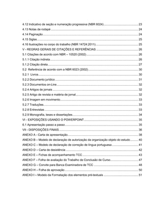 4.12 Indicativo de seção e numeração progressiva (NBR 6024) .......................................... 23
4.13 Notas de rodapé .......................................................................................................... 24
4.14 Paginação.................................................................................................................... 24
4.15 Siglas........................................................................................................................... 25
4.16 Ilustrações no corpo do trabalho (NBR 14724:2011).................................................... 25
V - REGRAS GERAIS DE CITAÇÕES E REFERÊNCIAS ................................................... 26
5.1 Citações de acordo com NBR – 10520 (2002) ............................................................... 26
5.1.1 Citação indireta ........................................................................................................... 26
5.1.2 Citação direta.............................................................................................................. 27
5.2 Referência de acordo com a NBR 6023 (2002)............................................................. 30
5.2.1 Livros ......................................................................................................................... 30
5.2.2 Documento jurídico ..................................................................................................... 31
5.2.3 Documentos on-Line ................................................................................................... 32
5.2.4 Artigos de jornais ........................................................................................................ 32
5.2.5 Artigo de revista e matéria de jornal............................................................................ 32
5.2.6 Imagem em movimento............................................................................................... 33
5.2.7 Traduções................................................................................................................... 33
5.2.8 Entrevistas .................................................................................................................. 33
5.2.9 Monografia, teses e dissertações................................................................................ 34
VI - EXPOSIÇÕES USANDO O POWERPOINT.................................................................. 35
6.1 Apresentação passo a passo......................................................................................... 35
VII - DISPOSIÇÕES FINAIS ................................................................................................ 36
ANEXO A - Carta de apresentação...................................................................................... 38
ANEXO B – Modelo de declaração de autorização da organização objeto do estudo.......... 40
ANEXO C – Modelo de declaração de correção de língua portuguesa ................................ 41
ANEXO D – Carta de desistência ........................................................................................ 42
ANEXO E – Fichas de acompanhamento TCC .................................................................... 43
ANEXO F – Folha de avaliação do Trabalho de Conclusão de Curso.................................. 47
ANEXO G – Convite para Banca Examinadora de TCC ...................................................... 48
ANEXO H – Folha de aprovação ......................................................................................... 50
ANEXO I – Modelo da Formatação dos elementos pré-textuais .......................................... 51
 