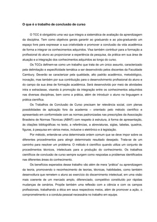 O que é o trabalho de conclusão de curso


      O TCC é obrigatório uma vez que integra a sistemática de avaliação da aprendizagem
da disciplina. Tem como objetivos gerais garantir ao graduando e ao pós-graduando um
espaço livre para expressar a sua criatividade e promover a conclusão da vida acadêmica
de forma a integrar os conhecimentos adquiridos. Visa também contribuir para a formação a
profissional do aluno ao proporcionar a experiência da pesquisa, da prática em sua área de
atuação e a integração dos conhecimentos adquiridos ao longo do curso.
      Os TCCs definem-se como um trabalho que trata de um único assunto, caracterizado
pela delimitação e especificidade temática a ser desenvolvido pelos discentes da Faculdade
Cambury. Deverão se caracterizar pela qualidade, alto padrão acadêmico, metodológico,
inovação, mas também por sua contribuição para o desenvolvimento profissional do aluno e
do campo da sua área de formação acadêmica. Será desenvolvido por meio de atividades
intra e extraclasse, visando à promoção da integração entre os conhecimentos adquiridos
nas diversas disciplinas, bem como a prática, além de introduzir o aluno na linguagem e
prática científica.
      Os Trabalhos de Conclusão de Curso precisam ter relevância social, com plenas
possibilidades de aplicação fora da academia – orientado pelo método científico e
apresentado em conformidade com as normas padronizadas nas prescrições da Associação
Brasileira de Normas Técnicas (ABNT) com respeito à estrutura, à forma de apresentação,
às citações bibliográficas no texto, a referências, a abreviaturas, siglas, tabelas, quadros,
figuras, à pesquisa em vários meios, inclusive o eletrônico e à legislação.
      Por método, entende-se uma determinada ordem comum que se deve impor sobre os
diferentes procedimentos para atingir determinado resultado desejado. Trata-se de um
caminho para resolver um problema. O método é científico quando utiliza um conjunto de
procedimentos técnicos, intelectuais para a produção do conhecimento. Os trabalhos
científicos de conclusão de curso sempre surgem como respostas a problemas identificados
nas diferentes áreas do conhecimento.
      Os benefícios esperados desse trabalho vão além de mera “prática” ou aprendizagem
da teoria, promovendo o reconhecimento de teorias, técnicas, habilidades, como também
desenvoltura que remetem o aluno ao exercício do discernimento intelectual, em uma visão
mais coerente de um mercado amplo, diferenciado, competitivo constituído por rápidas
mudanças de cenários. Propõe também uma reflexão com a ciência e com os campos
profissionais, trabalhando a ética em seus respectivos meios, além de promover a ação, o
comprometimento e a conduta pessoal necessária no trabalho em equipe.
 