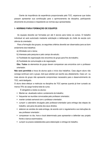 7




     Ciente da importância da experiência proporcionada pelo TCC, espera-se que todos
possam apresentar sua contribuição para o aprimoramento da disciplina, participando
ativamente do processo e respeitando as normas aqui apresentadas.


I - NORMAS PARA FORMAÇÃO DE EQUIPES


   As equipes deverão ser formadas por até 4 alunos para todos os cursos. O trabalho
individual só será autorizado mediante solicitação e deliberação do chefe de escola com
ciência do orientador.
   Para a formação dos grupos, os seguintes critérios deverão ser observados para ao bom
andamento dos trabalhos:
  a) Afinidade com o tema;
  b) Interesse pela pesquisa e pelo campo de estudo;
  c) Facilidade de organização dos encontros do grupo para fins de trabalho;
  d) Facilidade de comunicação e de negociação;
  Obs: Todos os elementos do grupo devem comparecer aos encontros com o professor
  orientador.
Não será permitida a troca de alunos após o início dos trabalhos. Caso algum aluno não
consiga continuar com o grupo, terá que solicitar por escrito seu afastamento. Caso um ou
mais alunos do grupo não apresente compromisso necessário para o desenvolvimento do
TCC, será desligado.
O aluno deve efetuar a matricula na disciplina de TCC apenas quando já tiver cursado ao
menos 75% da carga horária total do curso.
       É obrigatório a todos os alunos:
     Manter-se atualizado sobre o andamento do trabalho;
     frequentar as reuniões convocadas pelo professor orientador;
     manter contato semanal com o professor orientador;
     cumprir o calendário divulgado pelo professor-orientador para entrega das etapas do
     trabalho, sob pena de perda dos seus direitos;
     elaborar as versões de cada entrega, de acordo com o regulamento e as instruções do
     seu professor orientador ;
     comparecer no dia, hora e local determinado para apresentar e defender seu projeto
     frente a banca examinadora;
     cumprir os prazos estabelecidos para elaboração e entrega do trabalho;
 