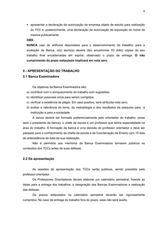 8




     apresentar a declaração de autorização da empresa objeto de estudo para realização
     do TCC e, posteriormente, uma declaração de autorização de exposição do nome da
     mesma publicamente.
  OBS:
  NUNCA usar de artifícios desonestos para o desenvolvimento do trabalho; para a
  avaliação da Banca, o(s) aluno(s) deverá (ão) encaminhar 03 (três) cópias do seu
  trabalho final encadernadas em espiral, observado o prazo de entrega. O não
  cumprimento do prazo estipulado implicará em nota zero.


II - APRESENTAÇÃO DO TRABALHO
2.1 Banca Examinadora


       Os objetivos da Banca Examinadora são:
  a) contribuir com o enriquecimento do trabalho com sugestões;
  b) identificar possíveis erros para serem corrigidos;
  c) verificar a existência de plágio. Em caso positivo, será atribuída nota zero;
  d) avaliar a relevância do tema, da metodologia e dos resultados da pesquisa para a
     instituição e para a sociedade.
       A banca deverá ser formada preferencialmente pelo orientador do trabalho, (esse
será o presidente da banca), o chefe de escola e um professor que tenha especialidade na
área do trabalho. A formação da banca é uma decisão do professor orientador e deve ser
passada para o conhecimento da chefia da escola e da Coordenação de Ensino com 15 dias
de antecedência da data da sua realização.
       Não é permitido aos membros da Banca Examinadora tornarem públicos os
conteúdos dos TCCs antes de suas defesas.


2.2 Da apresentação


       As sessões de apresentação dos TCCs serão públicas, sendo presidida pelo
professor orientador.
       Os Professores Orientadores devem elaborar um calendário semestral, fixando as
datas para a entrega dos trabalhos, a designação das Bancas Examinadoras e realização
das defesas.
       Os prazos estipulados no calendário semestral deverão ser rigorosamente
cumpridos. No caso de entrega do trabalho fora do prazo, esse não será aceito.
 