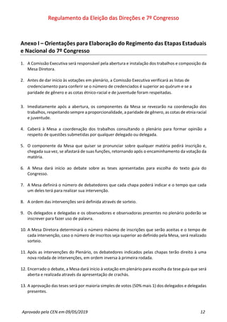 Regulamento da Eleição das Direções e 7º Congresso
Aprovado pela CEN em 09/05/2019 12
Anexo I – Orientações para Elaboração do Regimento das Etapas Estaduais
e Nacional do 7º Congresso
1. A Comissão Executiva será responsável pela abertura e instalação dos trabalhos e composição da
Mesa Diretora.
2. Antes de dar início às votações em plenário, a Comissão Executiva verificará as listas de
credenciamento para conferir se o número de credenciados é superior ao quórum e se a
paridade de gênero e as cotas étnico-racial e de juventude foram respeitadas.
3. Imediatamente após a abertura, os componentes da Mesa se revezarão na coordenação dos
trabalhos, respeitando sempre a proporcionalidade, a paridade de gênero, as cotas de etnia racial
e juventude.
4. Caberá à Mesa a coordenação dos trabalhos consultando o plenário para formar opinião a
respeito de questões submetidas por qualquer delegado ou delegada.
5. O componente da Mesa que quiser se pronunciar sobre qualquer matéria pedirá inscrição e,
chegada sua vez, se afastará de suas funções, retornando após o encaminhamento da votação da
matéria.
6. A Mesa dará início ao debate sobre as teses apresentadas para escolha do texto guia do
Congresso.
7. A Mesa definirá o número de debatedores que cada chapa poderá indicar e o tempo que cada
um deles terá para realizar sua intervenção.
8. A ordem das intervenções será definida através de sorteio.
9. Os delegados e delegadas e os observadores e observadoras presentes no plenário poderão se
inscrever para fazer uso de palavra.
10. A Mesa Diretora determinará o número máximo de inscrições que serão aceitas e o tempo de
cada intervenção, caso o número de inscritos seja superior ao definido pela Mesa, será realizado
sorteio.
11. Após as intervenções do Plenário, os debatedores indicados pelas chapas terão direito à uma
nova rodada de intervenções, em ordem inversa à primeira rodada.
12. Encerrado o debate, a Mesa dará início à votação em plenário para escolha da tese guia que será
aberta e realizada através da apresentação de crachás.
13. A aprovação das teses será por maioria simples de votos (50% mais 1) dos delegados e delegadas
presentes.
 